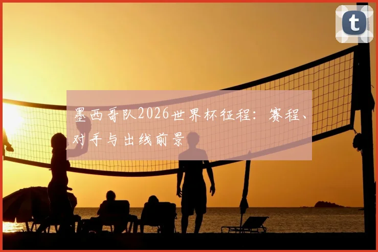 墨西哥队2026世界杯征程：赛程、对手与出线前景