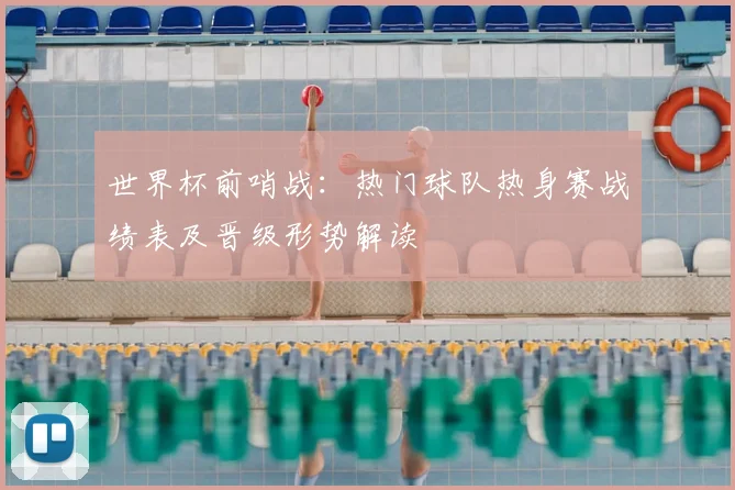 世界杯前哨战：热门球队热身赛战绩表及晋级形势解读