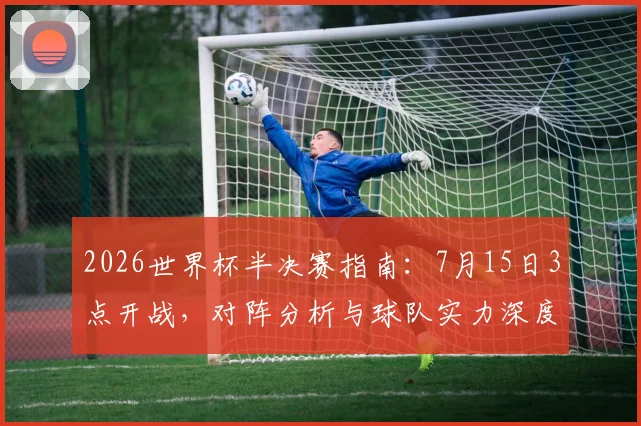 2026世界杯半决赛指南：7月15日3点开战，对阵分析与球队实力深度解析