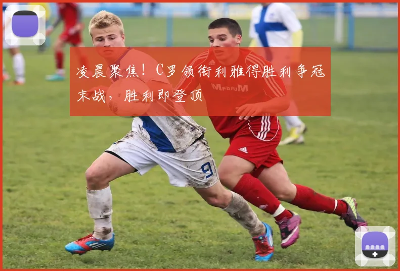 凌晨聚焦！C罗领衔利雅得胜利争冠末战，胜利即登顶