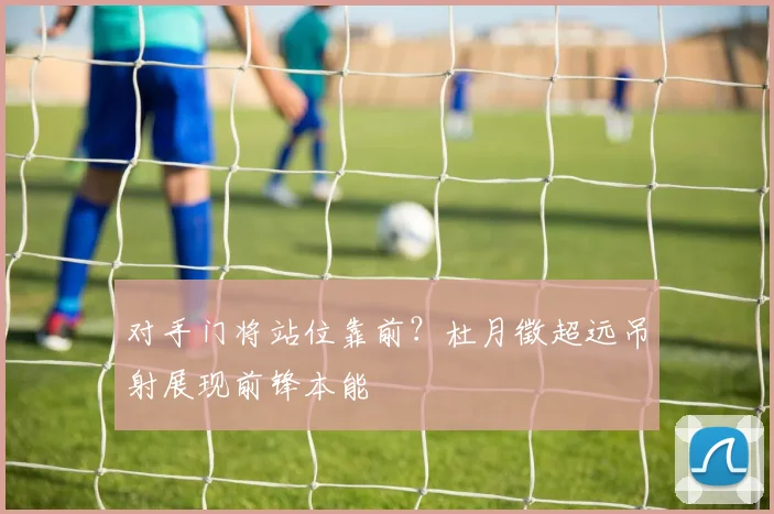 对手门将站位靠前？杜月徵超远吊射展现前锋本能
