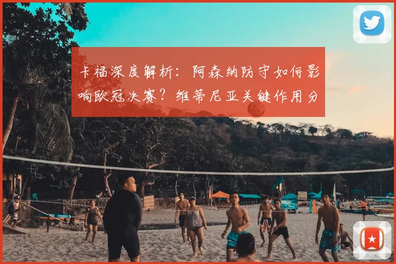 卡福深度解析：阿森纳防守如何影响欧冠决赛？维蒂尼亚关键作用分析