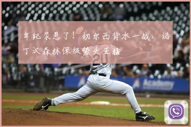 年纪录悬了！切尔西背水一战，诺丁汉森林保级势头正猛