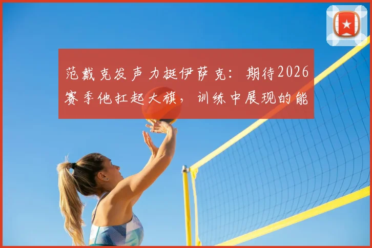 范戴克发声力挺伊萨克：期待2026赛季他扛起大旗，训练中展现的能力是关键