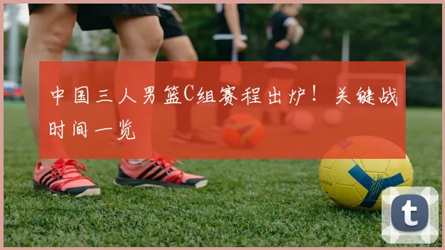 中国三人男篮C组赛程出炉！关键战时间一览
