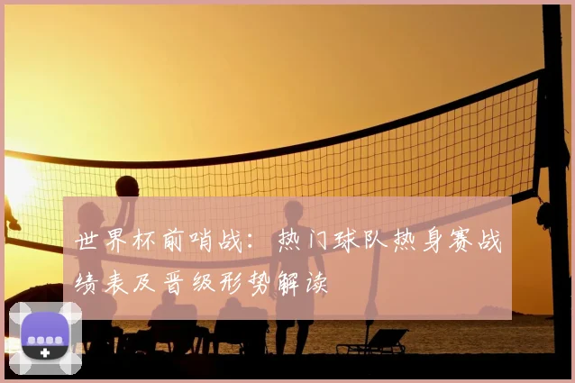 世界杯前哨战：热门球队热身赛战绩表及晋级形势解读