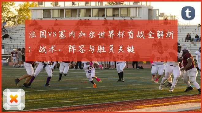法国vs塞内加尔世界杯首战全解析:战术、阵容与胜负关键