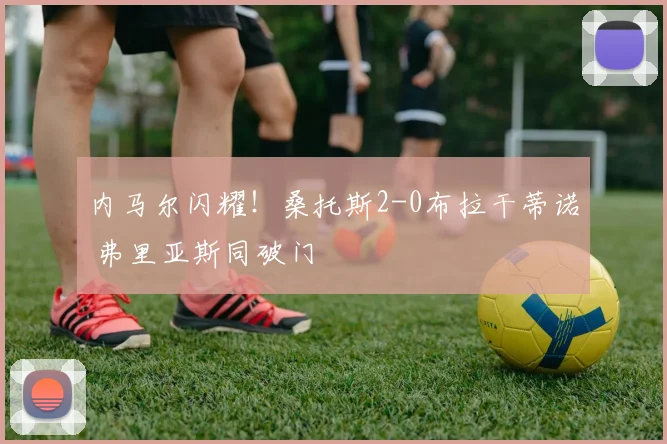 内马尔闪耀！桑托斯2-0布拉干蒂诺 弗里亚斯同破门