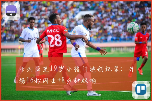 卡利亚里19岁小将门迪创纪录：开场16秒闪击+8分钟双响