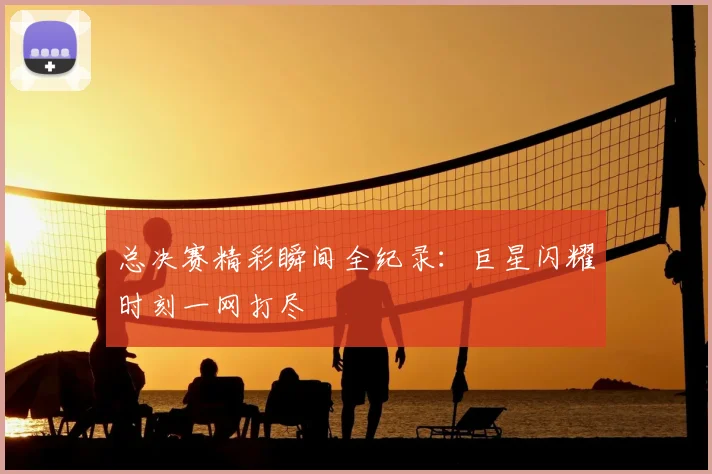 总决赛精彩瞬间全纪录：巨星闪耀时刻一网打尽