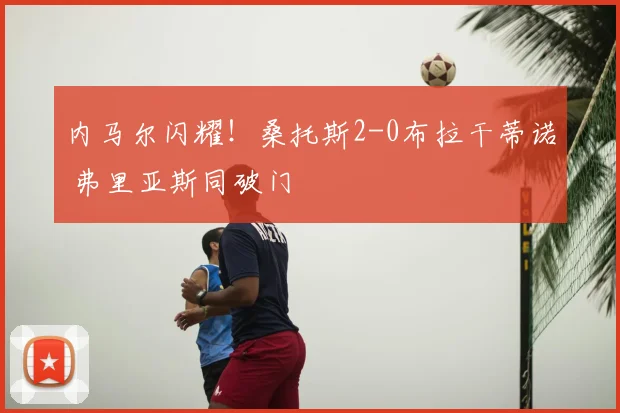内马尔闪耀！桑托斯2-0布拉干蒂诺 弗里亚斯同破门