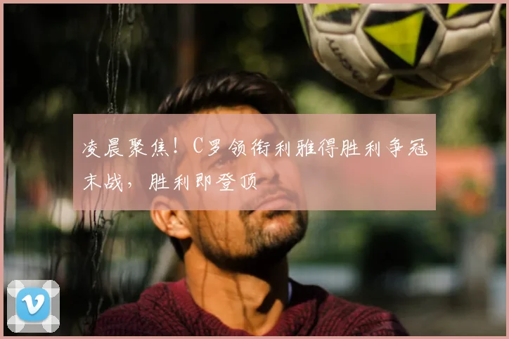 凌晨聚焦！C罗领衔利雅得胜利争冠末战，胜利即登顶