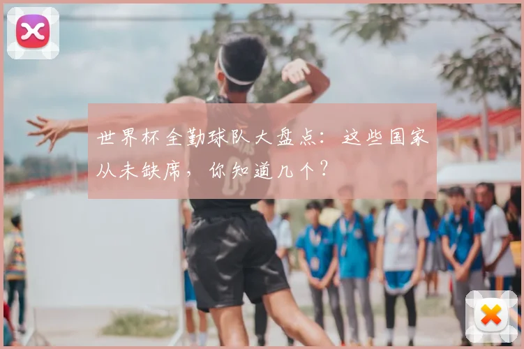 世界杯全勤球队大盘点：这些国家从未缺席，你知道几个？